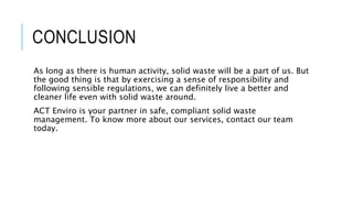 CONCLUSION
As long as there is human activity, solid waste will be a part of us. But
the good thing is that by exercising a sense of responsibility and
following sensible regulations, we can definitely live a better and
cleaner life even with solid waste around.
ACT Enviro is your partner in safe, compliant solid waste
management. To know more about our services, contact our team
today.
 