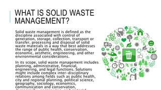WHAT IS SOLID WASTE
MANAGEMENT?
Solid waste management is defined as the
discipline associated with control of
generation, storage, collection, transport or
transfer, processing and disposal of solid
waste materials in a way that best addresses
the range of public health, conservation,
economic, aesthetic, engineering, and other
environmental considerations.
In its scope, solid waste management includes
planning, administrative, financial,
engineering, and legal functions. Solutions
might include complex inter-disciplinary
relations among fields such as public health,
city and regional planning, political science,
geography, sociology, economics,
communication and conservation,
 