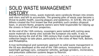 SOLID WASTE MANAGEMENT
HISTORY
During the ancient times, waste materials were carelessly thrown into streets
and rivers and left to accumulate. The growing piles of waste soon became a
threat to public health, causing plagues and epidemics. In 320 BC, the city of
Athens created the first known law that prohibits such careless disposal.
Soon, in ancient Rome, property owners were held responsible for tidying up
the streets in front of their properties.
At the end of the 14th century, scavengers were tasked with carting away
waste materials to dump sites outside the European city walls. It was in
America during the end of the 18th century that crude municipal garbage
collection began to take place, particularly in the cities of New York, Boston,
and Philadelphia.
A true technological and systematic approach to solid waste management in
the US was developed at the end of the 19th century. Innovations such as
watertight garbage cans, compactor vehicles, garbage grinders, incinerators,
and pneumatic collection systems began to flourish.
 