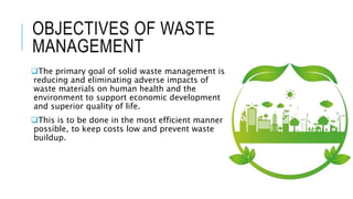 OBJECTIVES OF WASTE
MANAGEMENT
The primary goal of solid waste management is
reducing and eliminating adverse impacts of
waste materials on human health and the
environment to support economic development
and superior quality of life.
This is to be done in the most efficient manner
possible, to keep costs low and prevent waste
buildup.
 