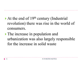  At the end of 19th century (Industrial
revolution) there was rise in the world of
consumers.
 The increase in population and
urbanization was also largely responsible
for the increase in solid waste
K R MICRO NOTES
5
 