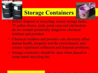 Storage Containers Before disposal or recycling, ensure storage tanks, 55 gallon drums, pails, paint cans and old buckets do not contain potentially dangerous chemical residues and powders. Chemical residues and powders can adversely affect human health, property and the environment, and creates significant collection and disposal problems. Storage containers should be open when placed in scrap metal recycling bin. 