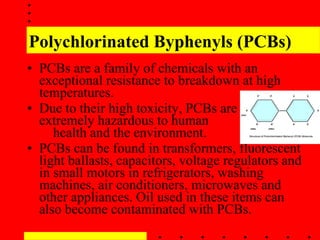 Polychlorinated Byphenyls (PCBs) PCBs are a family of chemicals with an exceptional resistance to breakdown at high temperatures. Due to their high toxicity, PCBs are  extremely hazardous to human  health and the environment. PCBs can be found in transformers, fluorescent light ballasts, capacitors, voltage regulators and in small motors in refrigerators, washing machines, air conditioners, microwaves and other appliances. Oil used in these items can also become contaminated with PCBs. 