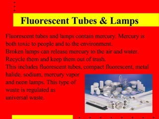 Fluorescent Tubes & Lamps Fluorescent tubes and lamps contain mercury. Mercury is both toxic to people and to the environment.  Broken lamps can release mercury to the air and water. Recycle them and keep them out of trash.  This includes fluorescent tubes, compact fluorescent, metal halide, sodium, mercury vapor  and neon lamps. This type of  waste is regulated as  universal waste. 