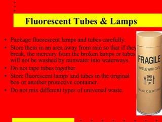 Fluorescent Tubes & Lamps Package fluorescent lamps and tubes carefully.  Store them in an area away from rain so that if they break, the mercury from the broken lamps or tubes will not be washed by rainwater into waterways.  Do not tape tubes together.   Store fluorescent lamps and tubes in the original box or another protective container.  Do not mix different types of universal waste.  