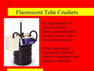 Fluorescent Tube Crushers If a large quantity of spent fluorescent tubes is generated, bulb crushers can be used to free up storage space. Ensure appropriate maintenance, personal protective equipment and training is provided.  