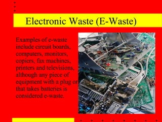 Electronic Waste (E-Waste) Examples of e-waste include circuit boards, computers, monitors, copiers, fax machines, printers and televisions, although any piece of equipment with a plug or that takes batteries is considered e-waste.  