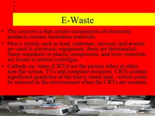 E-Waste The concern is that certain components of electronic products contain hazardous materials.  Heavy metals such as lead, cadmium, mercury and arsenic are used in electronic equipment, there are brominated-flame retardants in plastic components, and toxic materials are found in printer cartridges.  Cathode ray tubes (CRTs) are the picture tubes in older, non-flat screen, TVs and computer monitors. CRTs contain significant quantities of the heavy metal lead  -which could be released to the environment when the CRTs are crushed.   