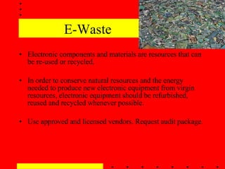 E-Waste Electronic components and materials are resources that can be re-used or recycled.  In order to conserve natural resources and the energy needed to produce new electronic equipment from virgin resources, electronic equipment should be refurbished, reused and recycled whenever possible. Use approved and licensed vendors. Request audit package. 