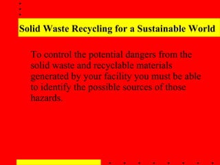 Solid Waste Recycling for a Sustainable World To control the potential dangers from the solid waste and recyclable materials generated by your facility you must be able to identify the possible sources of those hazards.   