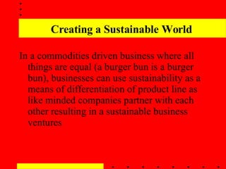 Creating a Sustainable World In a commodities driven business where all things are equal (a burger bun is a burger bun), businesses can use sustainability as a means of differentiation of product line as like minded companies partner with each other resulting in a sustainable business ventures 