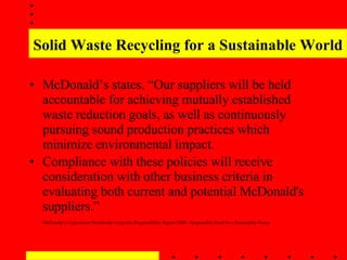 Solid Waste Recycling for a Sustainable World McDonald’s states, “Our suppliers will be held accountable for achieving mutually established waste reduction goals, as well as continuously pursuing sound production practices which minimize environmental impact.  Compliance with these policies will receive consideration with other business criteria in evaluating both current and potential McDonald's suppliers.”   McDonald’s Corporation Worldwide Corporate Responsibility Report 2008 - Responsible Food for a Sustainable Future  
