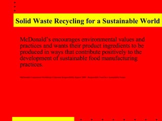 Solid Waste Recycling for a Sustainable World McDonald’s encourages environmental values and practices and wants their product ingredients to be produced in ways that contribute positively to the development of sustainable food manufacturing practices. McDonalds Corporation Worldwide Corporate Responsibility Report 2008 - Responsible Food for a Sustainable Future   