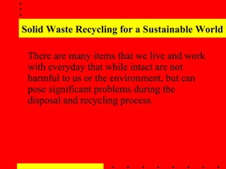 Solid Waste Recycling for a Sustainable World There are many items that we live and work with everyday that while intact are not harmful to us or the environment, but can pose significant problems during the disposal and recycling process . 