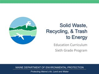 Solid Waste,
Recycling, & Trash
to Energy
Education Curriculum
Sixth Grade Program
MAINE DEPARTMENT OF ENVIRONMENTAL PROTECTION
Protecting Maine’s Air, Land and Water
 
