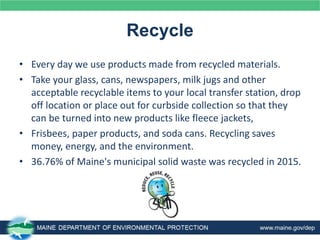 Recycle
• Every day we use products made from recycled materials.
• Take your glass, cans, newspapers, milk jugs and other
acceptable recyclable items to your local transfer station, drop
off location or place out for curbside collection so that they
can be turned into new products like fleece jackets,
• Frisbees, paper products, and soda cans. Recycling saves
money, energy, and the environment.
• 36.76% of Maine's municipal solid waste was recycled in 2015.
 