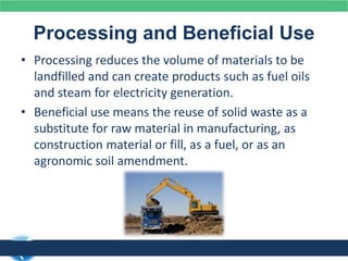 Processing and Beneficial Use
• Processing reduces the volume of materials to be
landfilled and can create products such as fuel oils
and steam for electricity generation.
• Beneficial use means the reuse of solid waste as a
substitute for raw material in manufacturing, as
construction material or fill, as a fuel, or as an
agronomic soil amendment.
 
