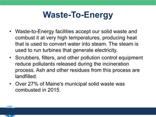 Waste-To-Energy
• Waste-to-Energy facilities accept our solid waste and
combust it at very high temperatures, producing heat
that is used to convert water into steam. The steam is
used to run turbines that generate electricity.
• Scrubbers, filters, and other pollution control equipment
reduce pollutants released during the incineration
process. Ash and other residues from this process are
landfilled.
• Over 27% of Maine's municipal solid waste was
combusted in 2015.
 