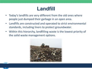 Landfill
• Today’s landfills are very different from the old ones where
people just dumped their garbage in an open area.
• Landfills are constructed and operated to strict environmental
standards, including liners to protect groundwater.
• Within this hierarchy, landfilling waste is the lowest priority of
the solid waste management options.
 