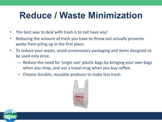 Reduce / Waste Minimization
• The best way to deal with trash is to not have any!
• Reducing the amount of trash you have to throw out actually prevents
waste from piling up in the first place.
• To reduce your waste, avoid unnecessary packaging and items designed to
be used only once.
– Reduce the need for ’single use’ plastic bags by bringing your own bags
when you shop, and use a travel mug when you buy coffee.
– Choose durable, reusable products to make less trash.
 