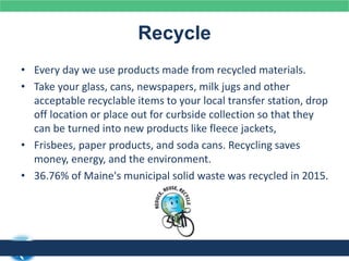 Recycle
• Every day we use products made from recycled materials.
• Take your glass, cans, newspapers, milk jugs and other
acceptable recyclable items to your local transfer station, drop
off location or place out for curbside collection so that they
can be turned into new products like fleece jackets,
• Frisbees, paper products, and soda cans. Recycling saves
money, energy, and the environment.
• 36.76% of Maine's municipal solid waste was recycled in 2015.
 