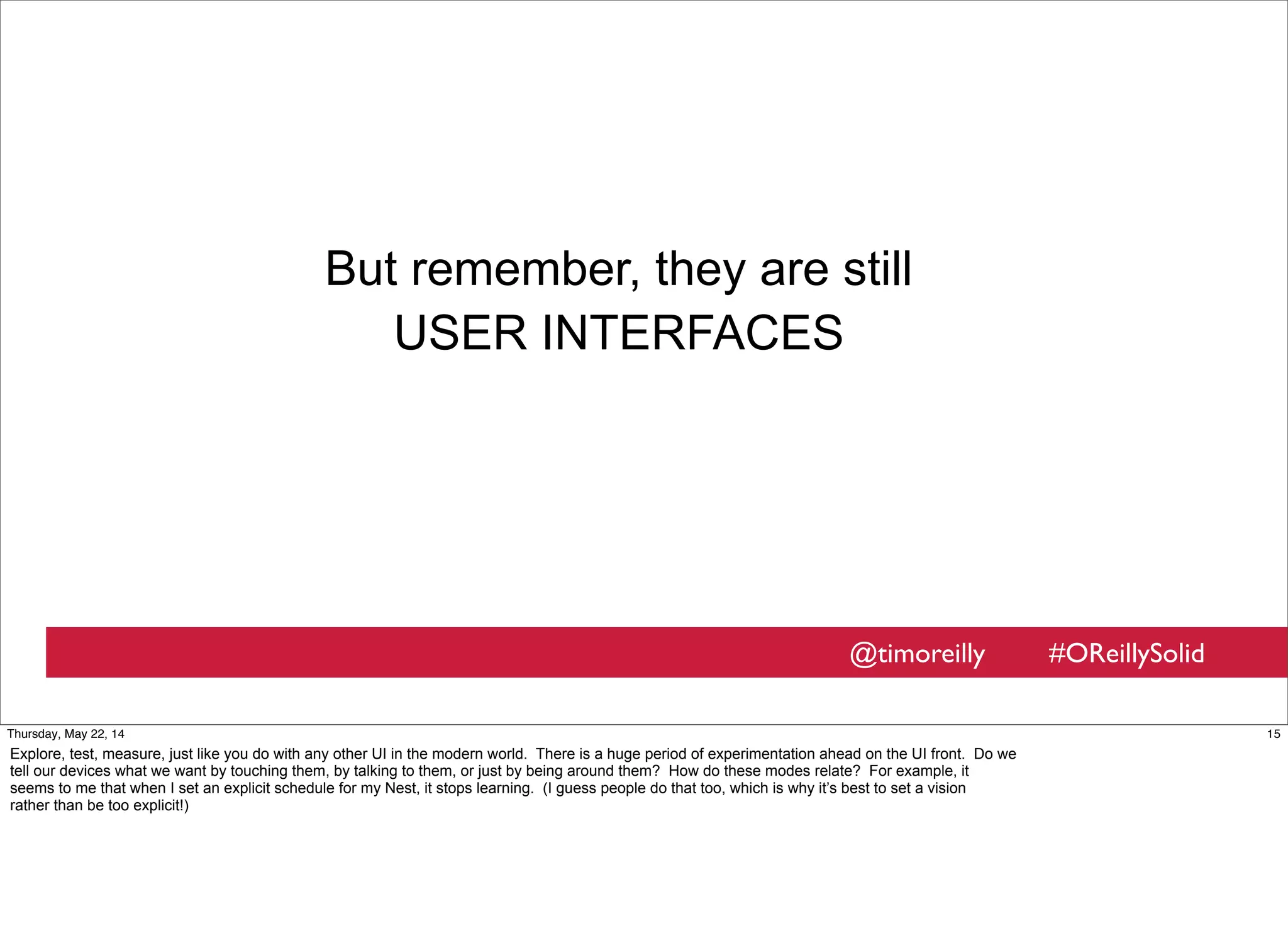 @timoreilly #OReillySolid
But remember, they are still
USER INTERFACES
15Thursday, May 22, 14
Explore, test, measure, just like you do with any other UI in the modern world. There is a huge period of experimentation ahead on the UI front. Do we
tell our devices what we want by touching them, by talking to them, or just by being around them? How do these modes relate? For example, it
seems to me that when I set an explicit schedule for my Nest, it stops learning. (I guess people do that too, which is why it’s best to set a vision
rather than be too explicit!)
 