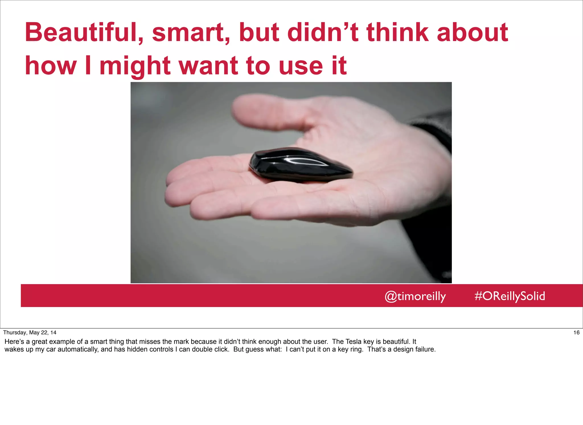 @timoreilly #OReillySolid
Beautiful, smart, but didn’t think about
how I might want to use it
16Thursday, May 22, 14
Here’s a great example of a smart thing that misses the mark because it didn’t think enough about the user. The Tesla key is beautiful. It
wakes up my car automatically, and has hidden controls I can double click. But guess what: I can’t put it on a key ring. That’s a design failure.
 