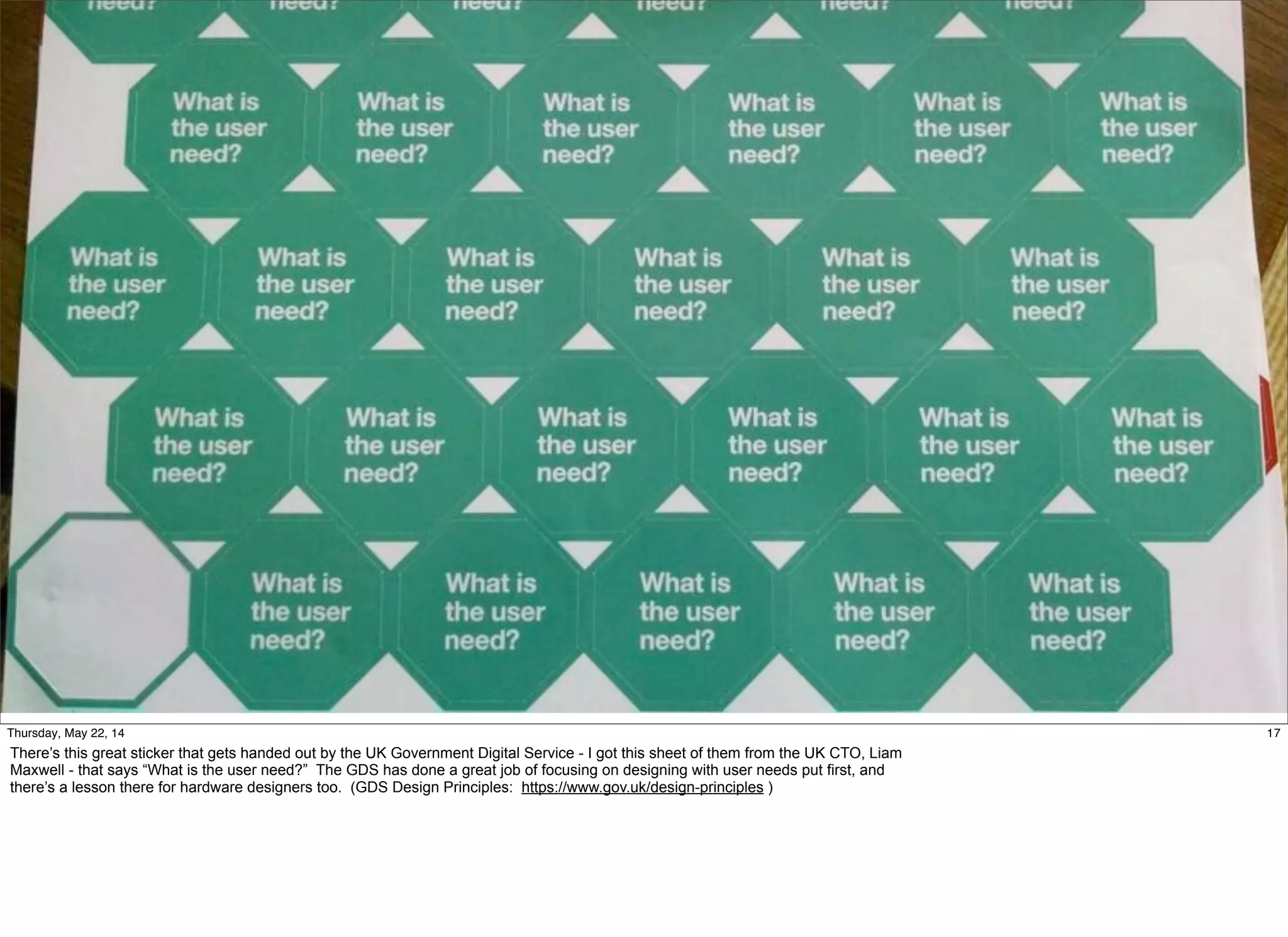 @timoreilly #OReillySolid
17Thursday, May 22, 14
There’s this great sticker that gets handed out by the UK Government Digital Service - I got this sheet of them from the UK CTO, Liam
Maxwell - that says “What is the user need?” The GDS has done a great job of focusing on designing with user needs put first, and
there’s a lesson there for hardware designers too. (GDS Design Principles: https://www.gov.uk/design-principles )
 