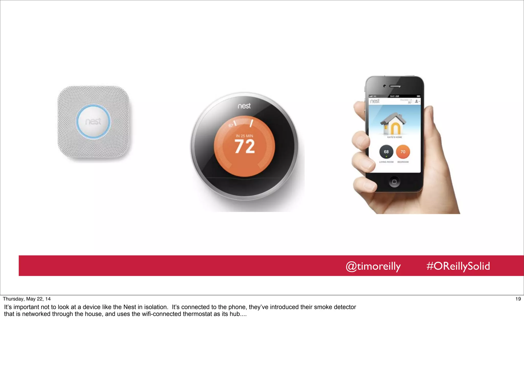 @timoreilly #OReillySolid
19Thursday, May 22, 14
It’s important not to look at a device like the Nest in isolation. It’s connected to the phone, they’ve introduced their smoke detector
that is networked through the house, and uses the wifi-connected thermostat as its hub....
 