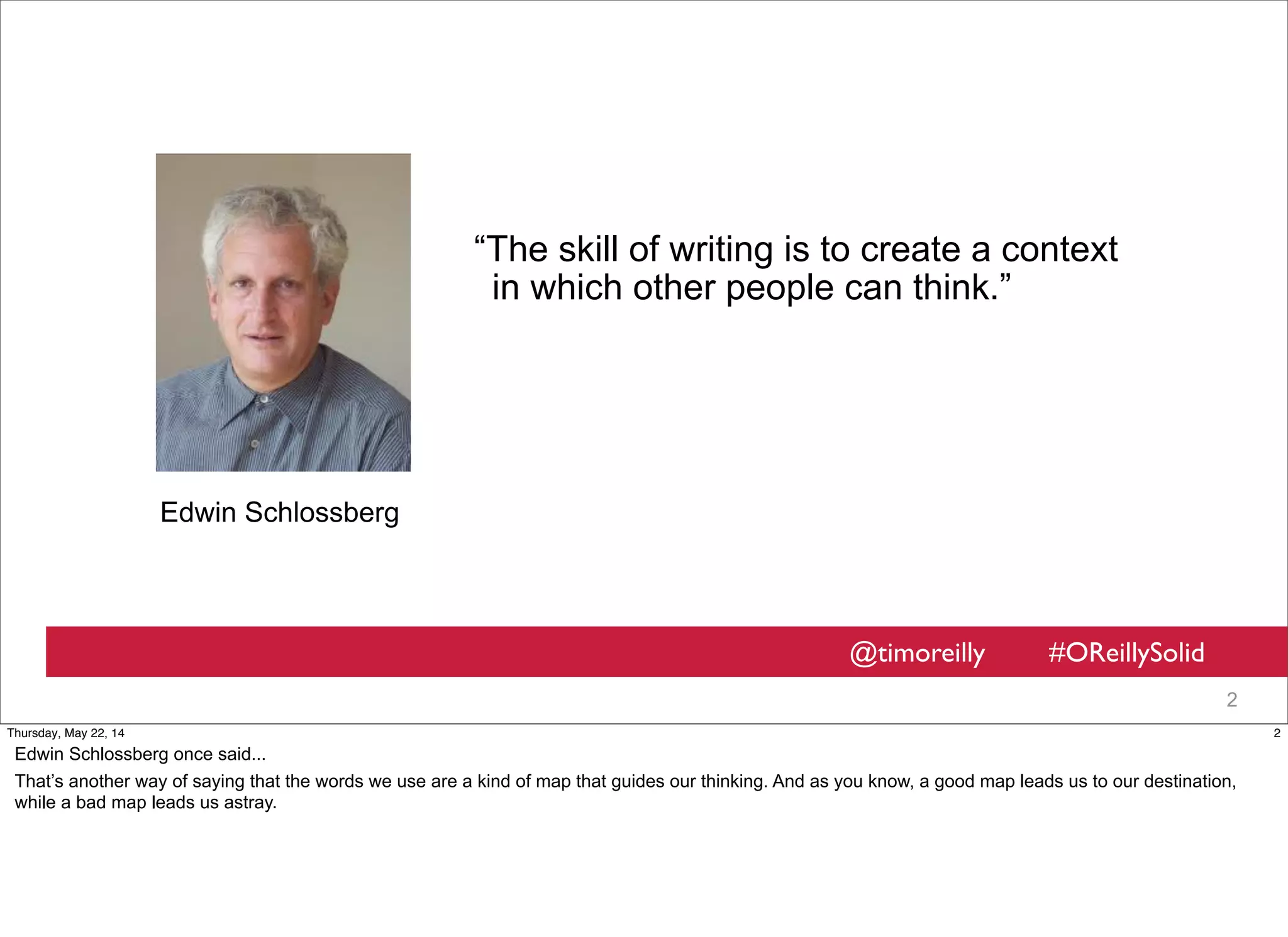@timoreilly #OReillySolid
2
“The skill of writing is to create a context
in which other people can think.”
Edwin Schlossberg
2Thursday, May 22, 14
Edwin Schlossberg once said...
That’s another way of saying that the words we use are a kind of map that guides our thinking. And as you know, a good map leads us to our destination,
while a bad map leads us astray.
 