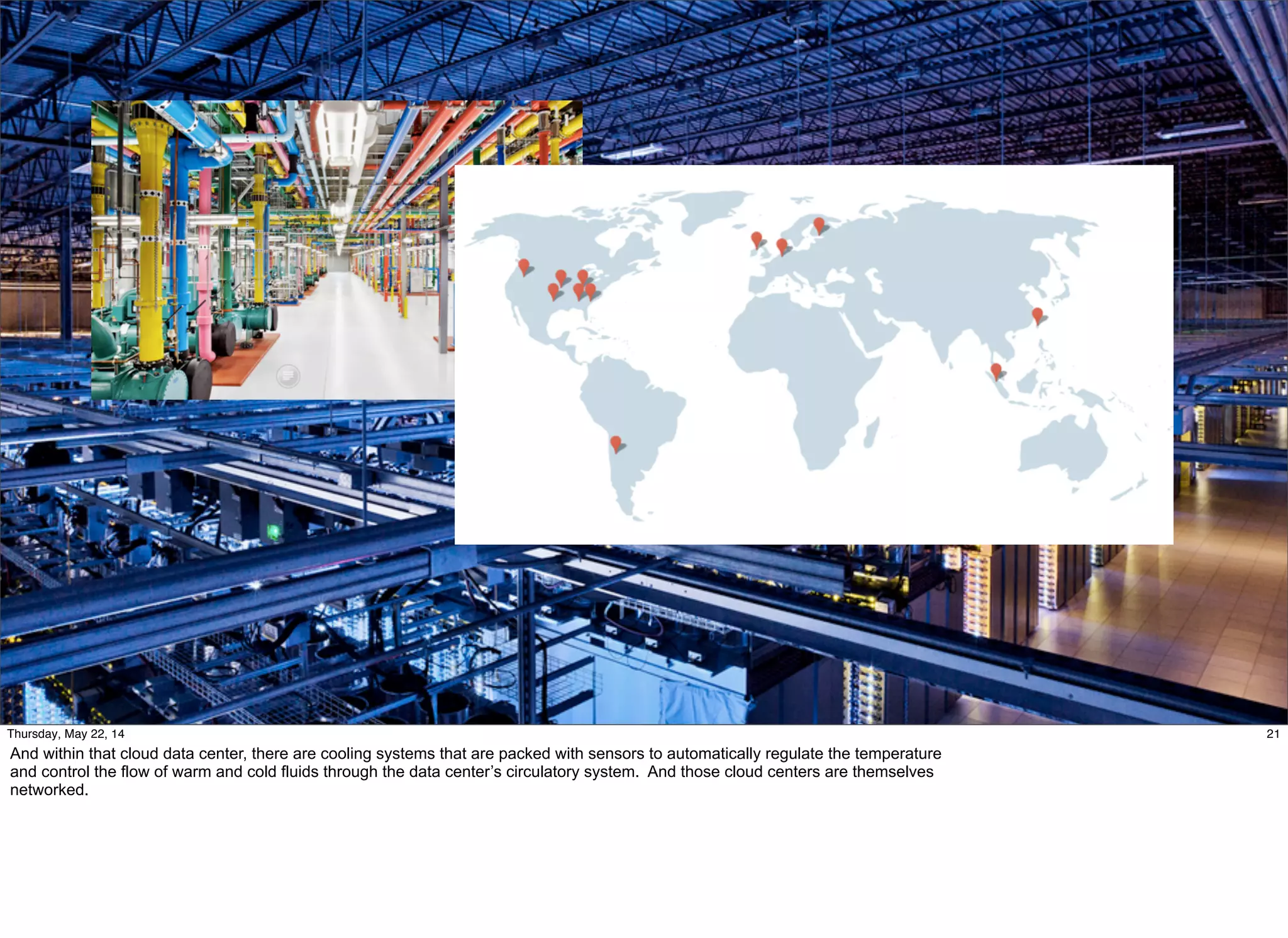 @timoreilly #OReillySolid
21Thursday, May 22, 14
And within that cloud data center, there are cooling systems that are packed with sensors to automatically regulate the temperature
and control the flow of warm and cold fluids through the data center’s circulatory system. And those cloud centers are themselves
networked.
 