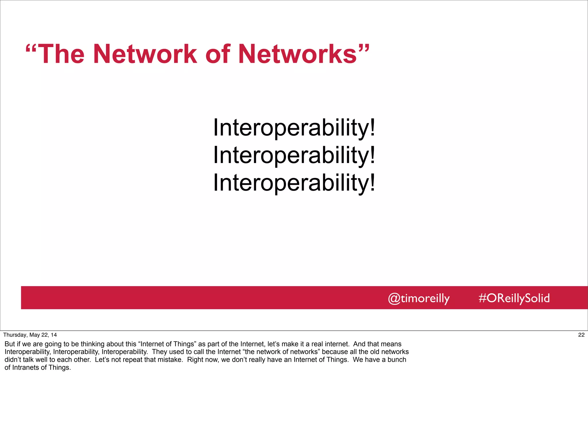 @timoreilly #OReillySolid
“The Network of Networks”
Interoperability!
Interoperability!
Interoperability!
22Thursday, May 22, 14
But if we are going to be thinking about this “Internet of Things” as part of the Internet, let’s make it a real internet. And that means
Interoperability, Interoperability, Interoperability. They used to call the Internet “the network of networks” because all the old networks
didn’t talk well to each other. Let’s not repeat that mistake. Right now, we don’t really have an Internet of Things. We have a bunch
of Intranets of Things.
 