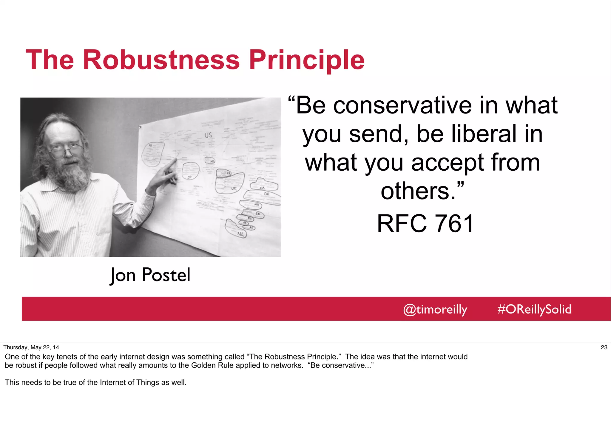 @timoreilly #OReillySolid
The Robustness Principle
“Be conservative in what
you send, be liberal in
what you accept from
others.”
RFC 761
Jon Postel
23Thursday, May 22, 14
One of the key tenets of the early internet design was something called “The Robustness Principle.” The idea was that the internet would
be robust if people followed what really amounts to the Golden Rule applied to networks. “Be conservative...”
This needs to be true of the Internet of Things as well.
 