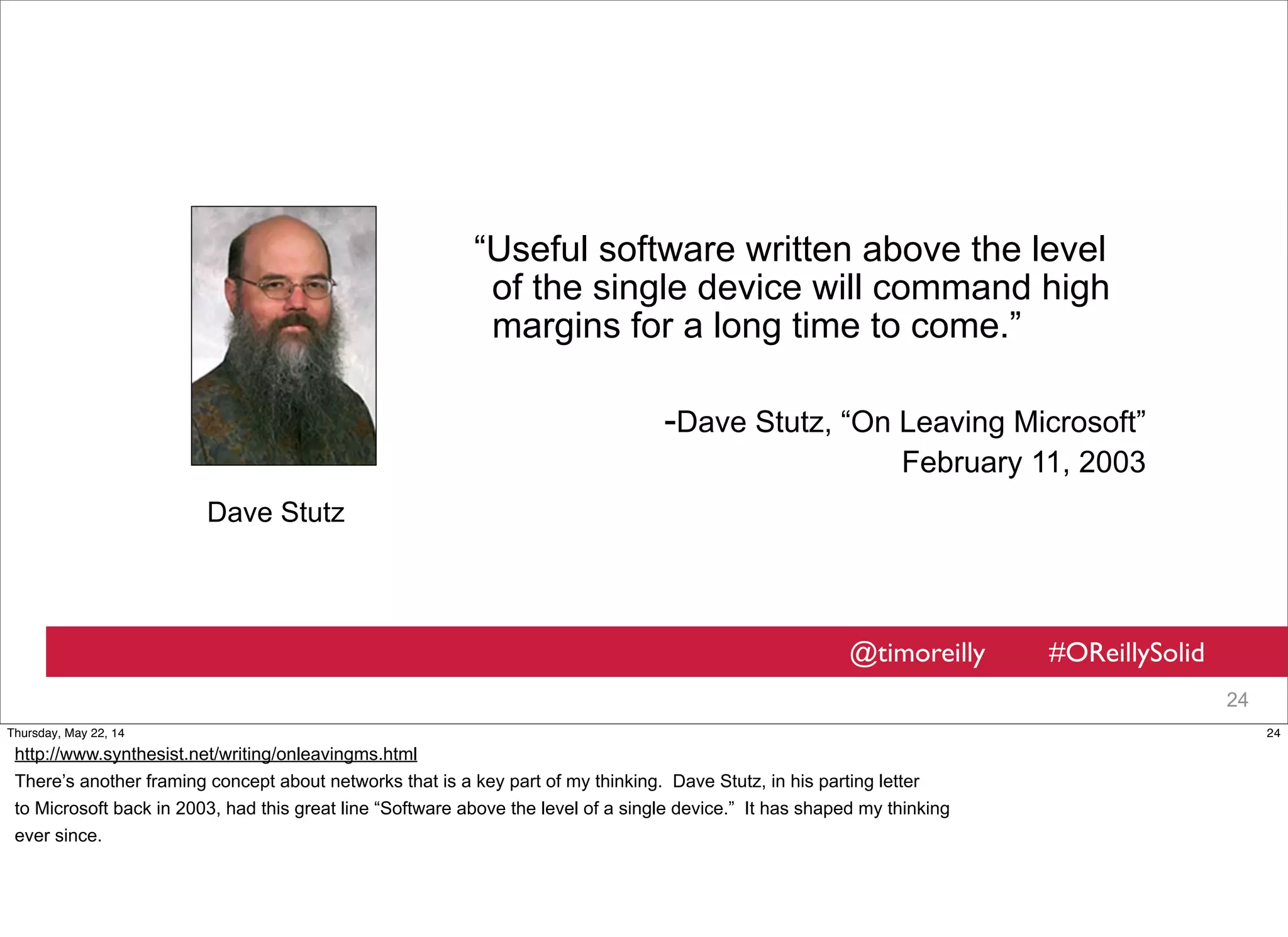 @timoreilly #OReillySolid
24
“Useful software written above the level
of the single device will command high
margins for a long time to come.”
-Dave Stutz, “On Leaving Microsoft”
February 11, 2003
Dave Stutz
24Thursday, May 22, 14
http://www.synthesist.net/writing/onleavingms.html
There’s another framing concept about networks that is a key part of my thinking. Dave Stutz, in his parting letter
to Microsoft back in 2003, had this great line “Software above the level of a single device.” It has shaped my thinking
ever since.
 