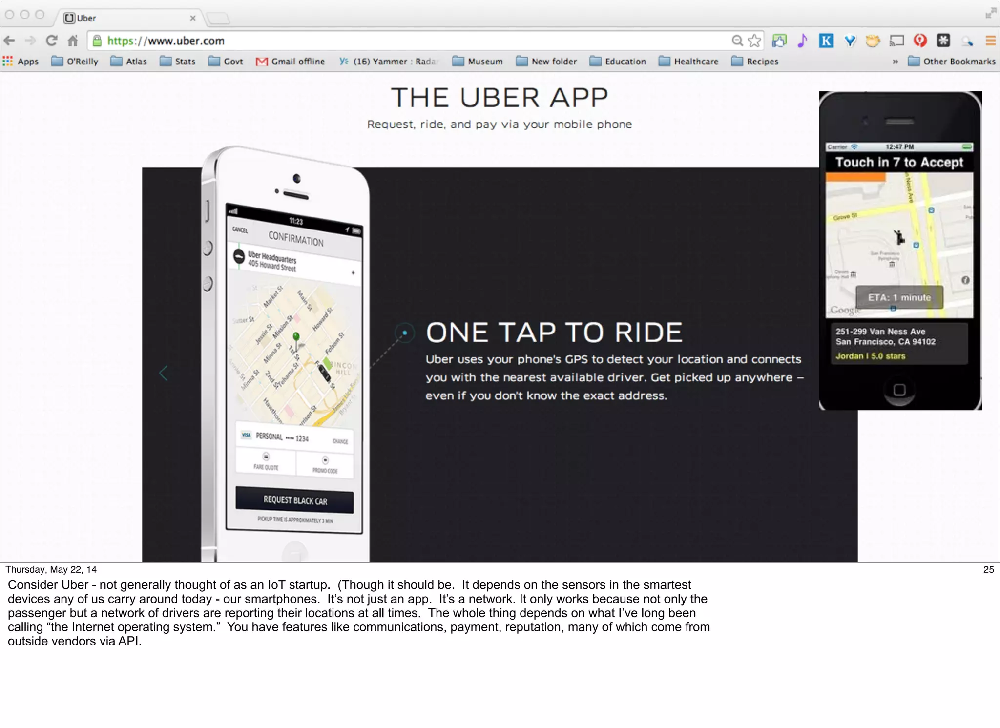 25Thursday, May 22, 14
Consider Uber - not generally thought of as an IoT startup. (Though it should be. It depends on the sensors in the smartest
devices any of us carry around today - our smartphones. It’s not just an app. It’s a network. It only works because not only the
passenger but a network of drivers are reporting their locations at all times. The whole thing depends on what I’ve long been
calling “the Internet operating system.” You have features like communications, payment, reputation, many of which come from
outside vendors via API.
 