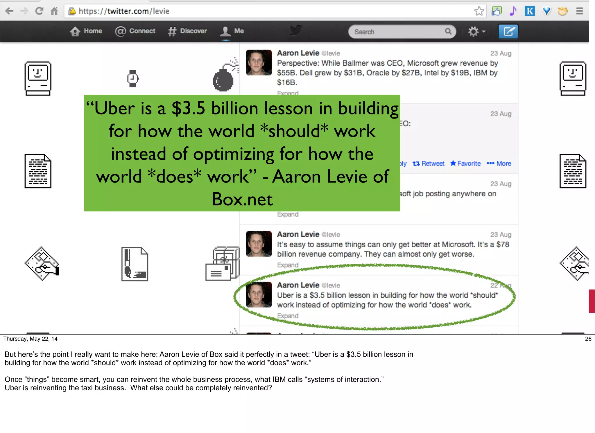 @timoreilly #OReillySolid
“Uber is a $3.5 billion lesson in building
for how the world *should* work
instead of optimizing for how the
world *does* work” - Aaron Levie of
Box.net
26Thursday, May 22, 14
But here’s the point I really want to make here: Aaron Levie of Box said it perfectly in a tweet: “Uber is a $3.5 billion lesson in
building for how the world *should* work instead of optimizing for how the world *does* work.”
Once “things” become smart, you can reinvent the whole business process, what IBM calls “systems of interaction.”
Uber is reinventing the taxi business. What else could be completely reinvented?
 