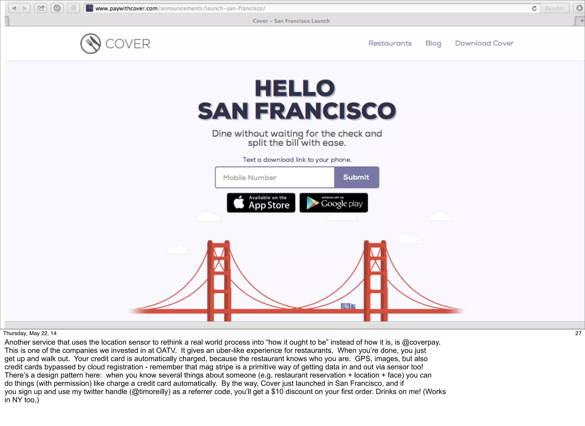 @timoreilly #OReillySolid
27Thursday, May 22, 14
Another service that uses the location sensor to rethink a real world process into “how it ought to be” instead of how it is, is @coverpay.
This is one of the companies we invested in at OATV. It gives an uber-like experience for restaurants. When you’re done, you just
get up and walk out. Your credit card is automatically charged, because the restaurant knows who you are. GPS, images, but also
credit cards bypassed by cloud registration - remember that mag stripe is a primitive way of getting data in and out via sensor too!
There’s a design pattern here: when you know several things about someone (e.g. restaurant reservation + location + face) you can
do things (with permission) like charge a credit card automatically. By the way, Cover just launched in San Francisco, and if
you sign up and use my twitter handle (@timoreilly) as a referrer code, you’ll get a $10 discount on your first order. Drinks on me! (Works
in NY too.)
 