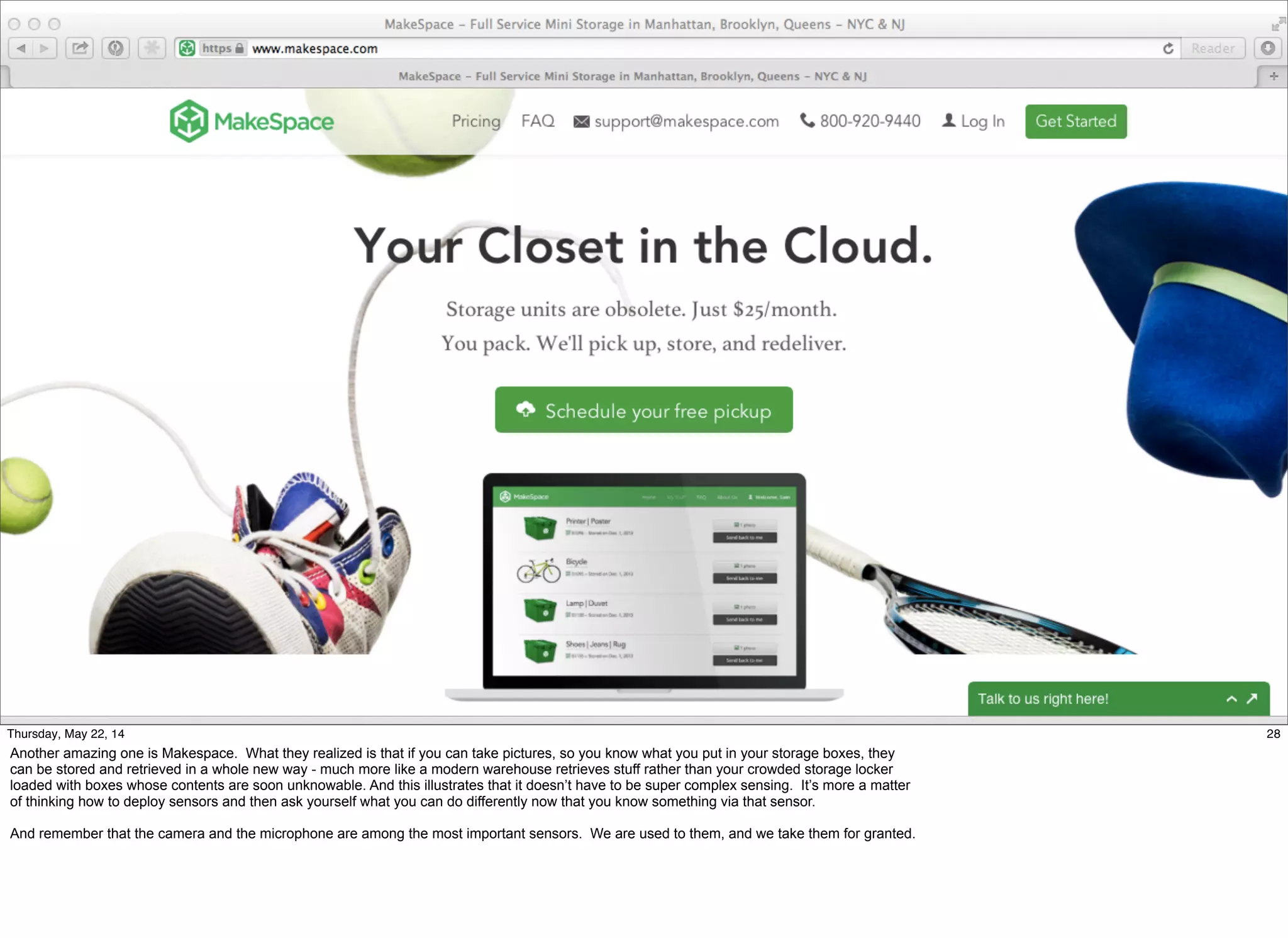 @timoreilly #OReillySolid
28Thursday, May 22, 14
Another amazing one is Makespace. What they realized is that if you can take pictures, so you know what you put in your storage boxes, they
can be stored and retrieved in a whole new way - much more like a modern warehouse retrieves stuff rather than your crowded storage locker
loaded with boxes whose contents are soon unknowable. And this illustrates that it doesn’t have to be super complex sensing. It’s more a matter
of thinking how to deploy sensors and then ask yourself what you can do differently now that you know something via that sensor.
And remember that the camera and the microphone are among the most important sensors. We are used to them, and we take them for granted.
 