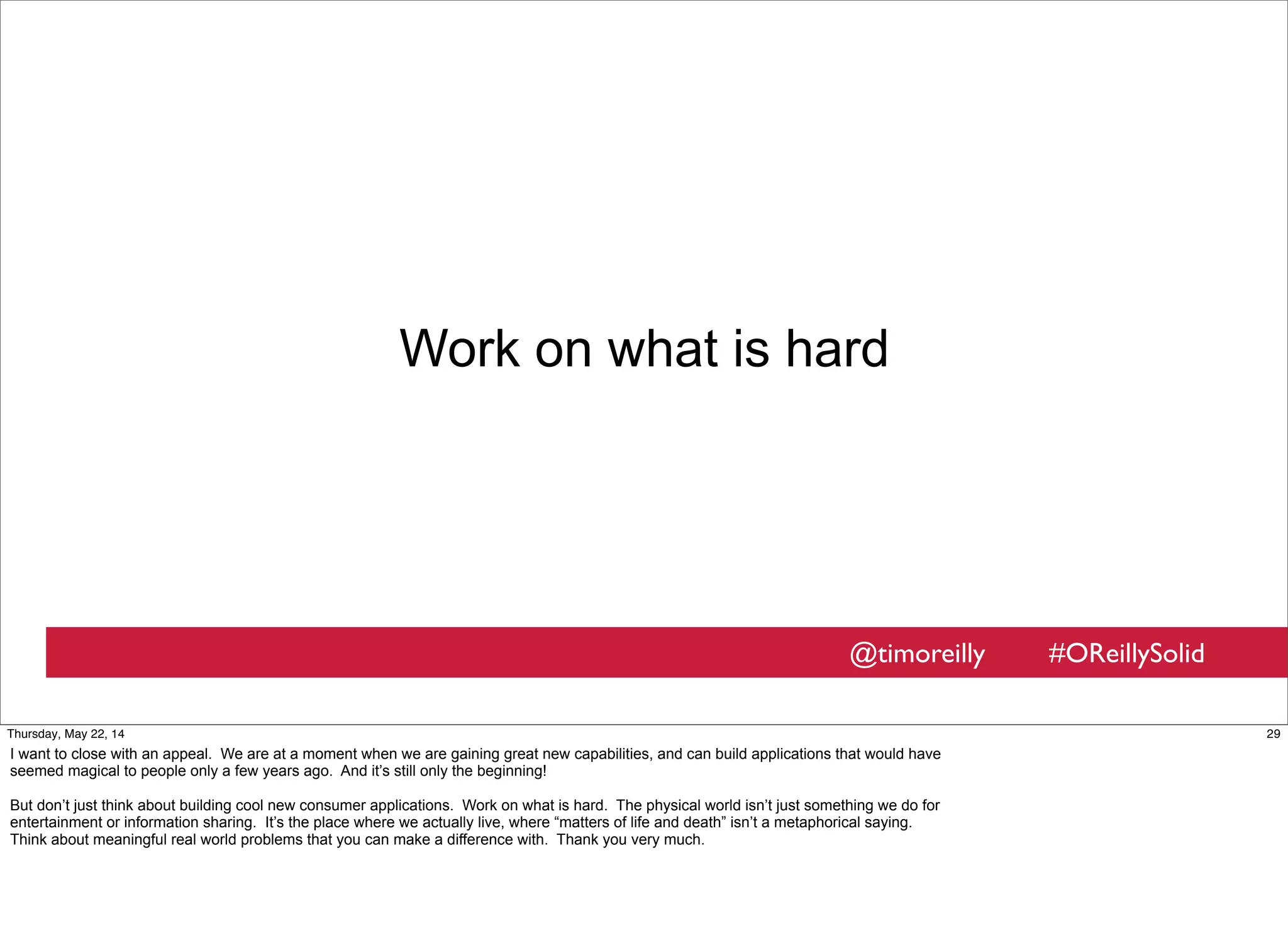 @timoreilly #OReillySolid
Work on what is hard
29Thursday, May 22, 14
I want to close with an appeal. We are at a moment when we are gaining great new capabilities, and can build applications that would have
seemed magical to people only a few years ago. And it’s still only the beginning!
But don’t just think about building cool new consumer applications. Work on what is hard. The physical world isn’t just something we do for
entertainment or information sharing. It’s the place where we actually live, where “matters of life and death” isn’t a metaphorical saying.
Think about meaningful real world problems that you can make a difference with. Thank you very much.
 