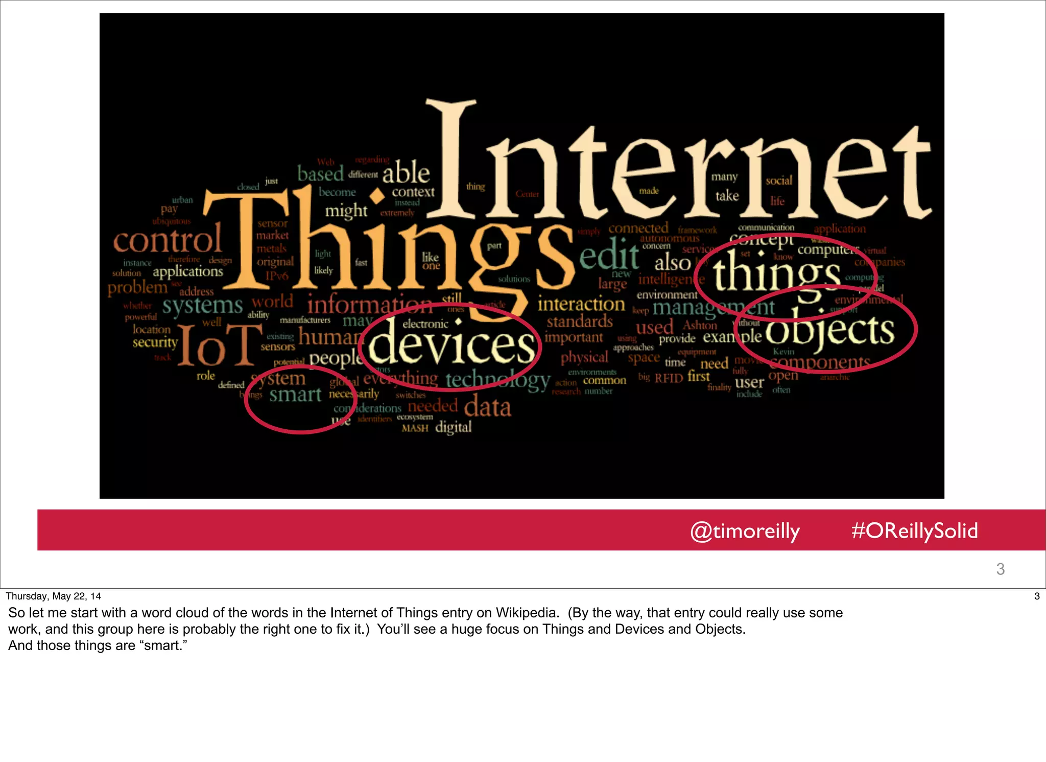 @timoreilly #OReillySolid
3
3Thursday, May 22, 14
So let me start with a word cloud of the words in the Internet of Things entry on Wikipedia. (By the way, that entry could really use some
work, and this group here is probably the right one to fix it.) You’ll see a huge focus on Things and Devices and Objects.
And those things are “smart.”
 