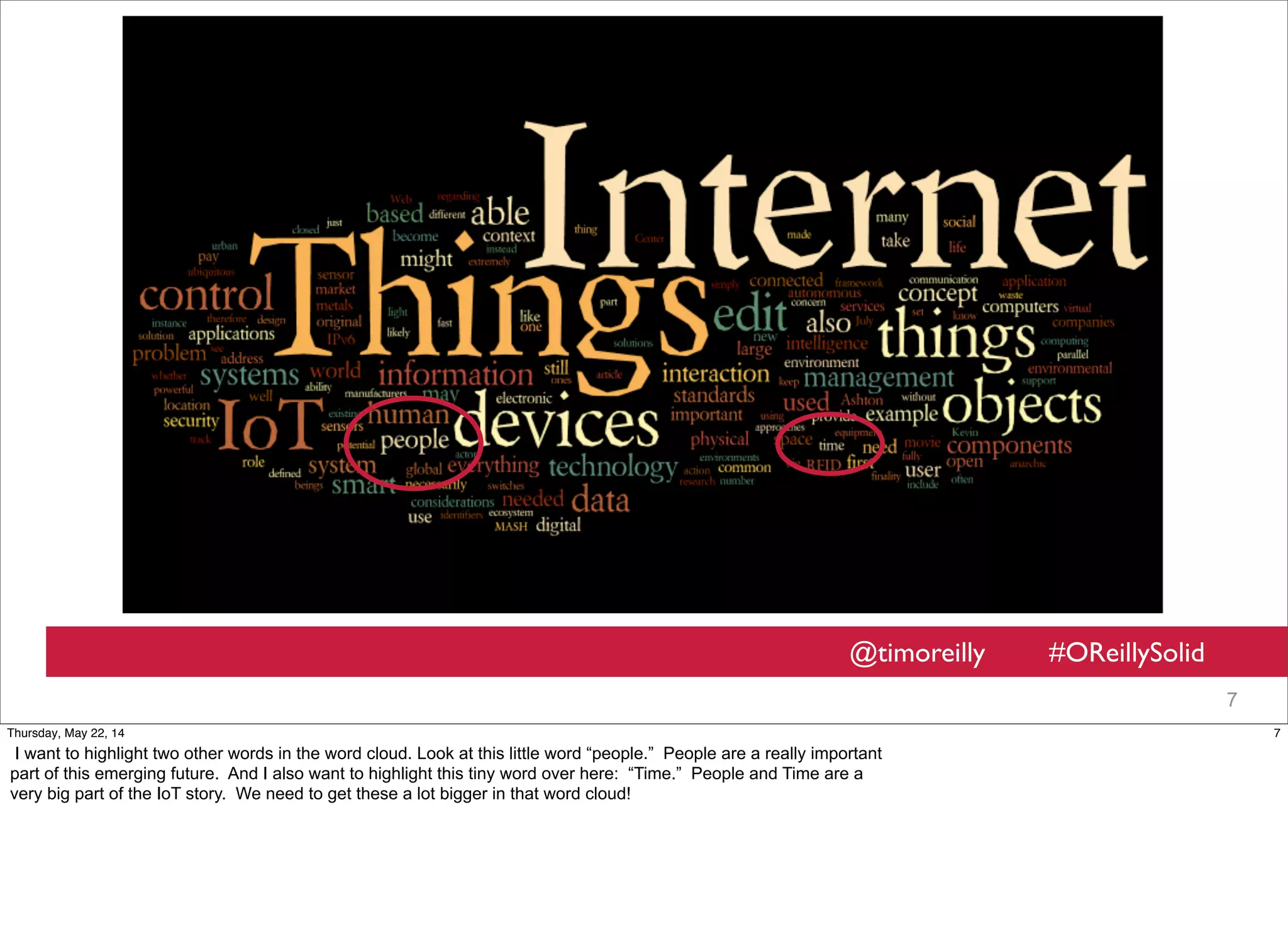 @timoreilly #OReillySolid
7
7Thursday, May 22, 14
I want to highlight two other words in the word cloud. Look at this little word “people.” People are a really important
part of this emerging future. And I also want to highlight this tiny word over here: “Time.” People and Time are a
very big part of the IoT story. We need to get these a lot bigger in that word cloud!
 