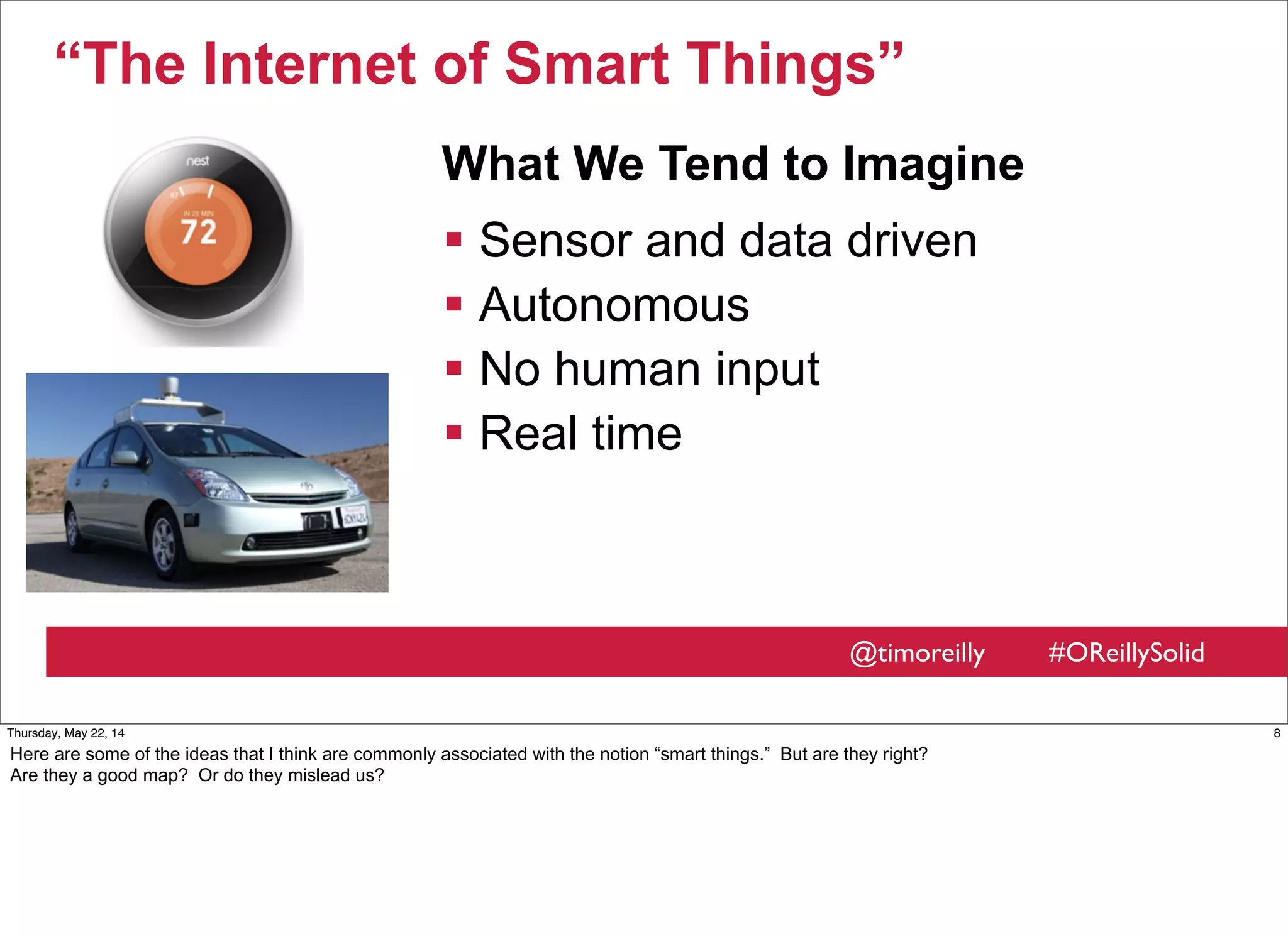 @timoreilly #OReillySolid
“The Internet of Smart Things”
 Sensor and data driven
 Autonomous
 No human input
 Real time
What We Tend to Imagine
8Thursday, May 22, 14
Here are some of the ideas that I think are commonly associated with the notion “smart things.” But are they right?
Are they a good map? Or do they mislead us?
 