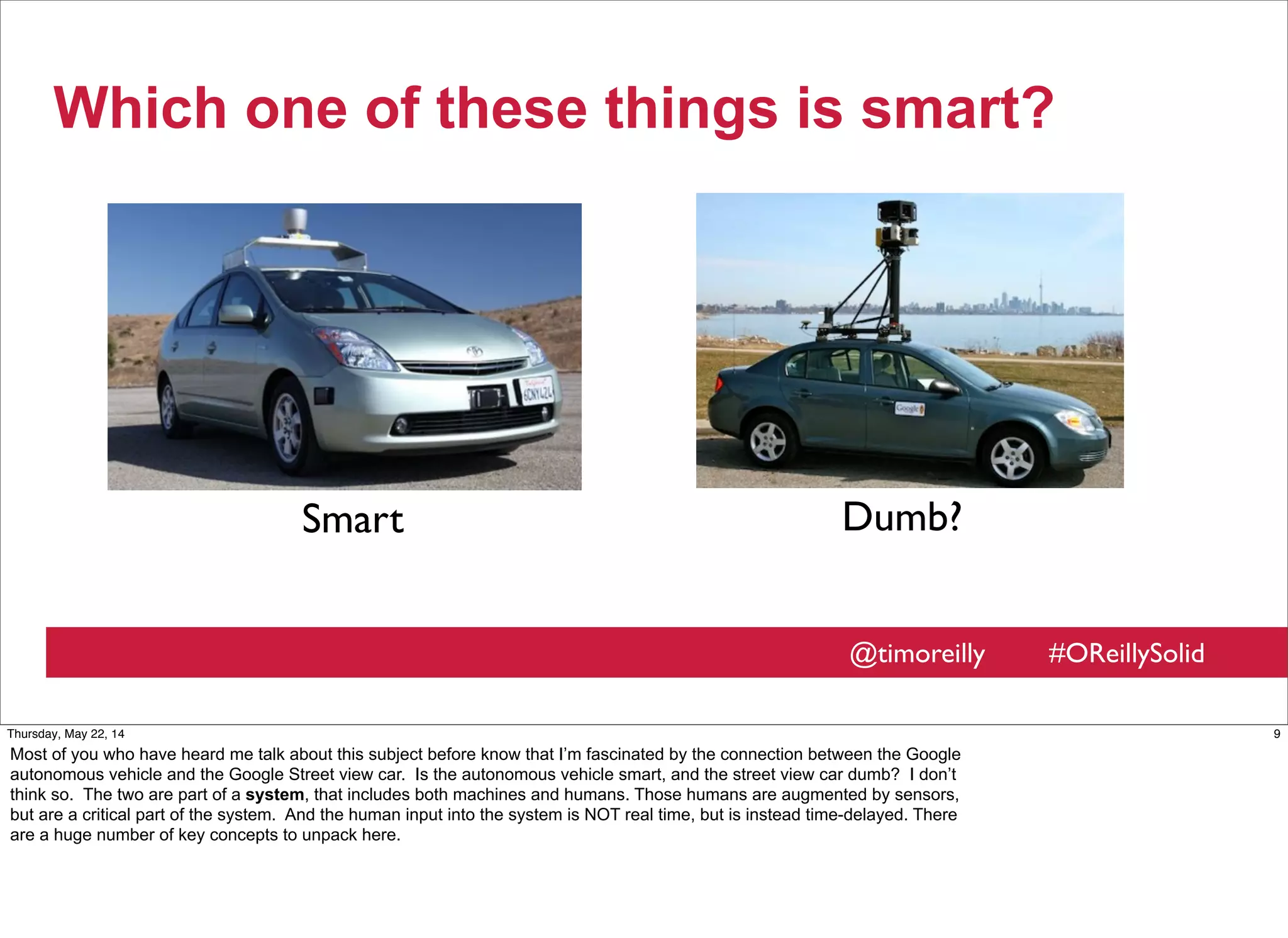 @timoreilly #OReillySolid
Which one of these things is smart?
Smart Dumb?
9Thursday, May 22, 14
Most of you who have heard me talk about this subject before know that I’m fascinated by the connection between the Google
autonomous vehicle and the Google Street view car. Is the autonomous vehicle smart, and the street view car dumb? I don’t
think so. The two are part of a system, that includes both machines and humans. Those humans are augmented by sensors,
but are a critical part of the system. And the human input into the system is NOT real time, but is instead time-delayed. There
are a huge number of key concepts to unpack here.
 
