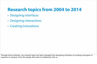 Research topics from 2004 to 2014
• Designing interfaces
• Designing interactions
• Creating innovations
Through those activities, my research topic has been changed from designing interfaces to creating innovation in
response to requests from the people who want to collaborate with us.
 