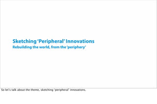 Sketching‘Peripheral’Innovations
Rebuilding the world, from the‘periphery’
So let’s talk about the theme, sketching ‘peripheral’ innovations.
 