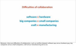 software × hardware
big companies × small companies
craft × manufacturing
Difficulties of collaboration
Moreover, there are difficulties of collaboration, such as conﬂicts between software guy versus hardware guy, big
companies versus small companies, craft versus manufacturing and so on.
 
