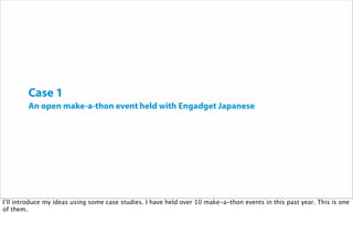 Case 1
An open make-a-thon event held with Engadget Japanese
I’ll introduce my ideas using some case studies. I have held over 10 make-a-thon events in this past year. This is one
of them.
 