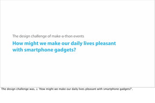 The design challenge of make-a-thon events
How might we make our daily lives pleasant
with smartphone gadgets?
The design challenge was, ↓ ‘How might we make our daily lives pleasant with smartphone gadgets?’.
 
