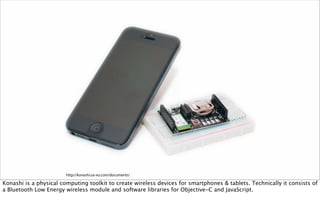 http://konashi.ux-xu.com/documents/
Konashi is a physical computing toolkit to create wireless devices for smartphones & tablets. Technically it consists of
a Bluetooth Low Energy wireless module and software libraries for Objective-C and JavaScript.
 