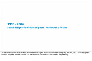 1993 - 2004
Sound designer / Software engineer / Researcher @ Roland
Let me start with my brief history. I worked for a digital musical instrument company, Roland, as a sound designer,
software engineer and researcher. At the company, I didn’t touch hardware engineering.
 